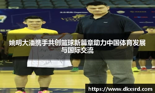 姚明大潘携手共创篮球新篇章助力中国体育发展与国际交流