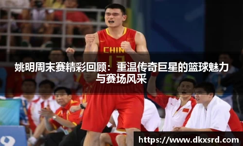 姚明周末赛精彩回顾：重温传奇巨星的篮球魅力与赛场风采