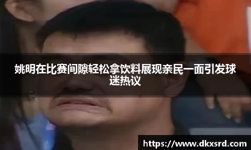 姚明在比赛间隙轻松拿饮料展现亲民一面引发球迷热议
