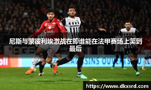 尼斯与蒙彼利埃激战在即谁能在法甲赛场上笑到最后